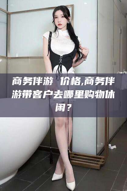 新昌商务伴游 价格,商务伴游带客户去哪里购物休闲？