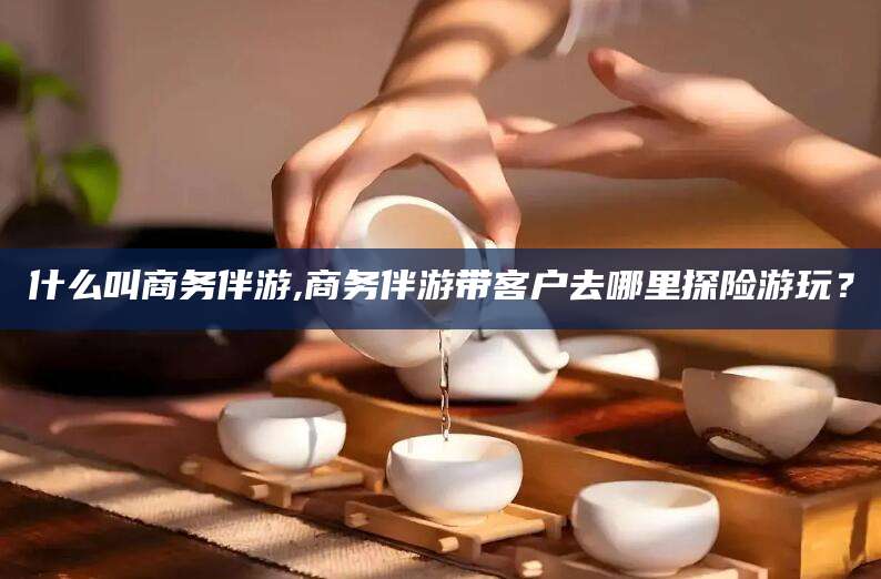 新昌什么叫商务伴游,商务伴游带客户去哪里探险游玩？