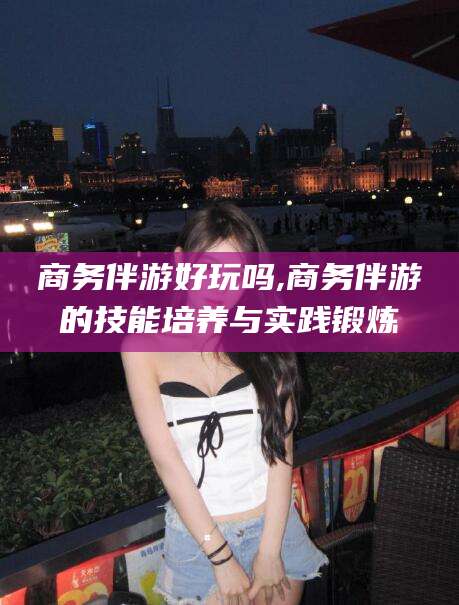 新昌商务伴游好玩吗,商务伴游的技能培养与实践锻炼