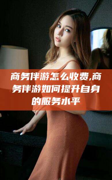 新昌商务伴游怎么收费,商务伴游如何提升自身的服务水平