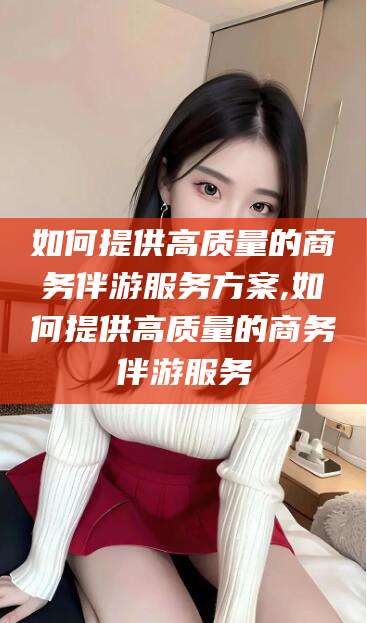 新昌如何提供高质量的商务伴游服务方案,如何提供高质量的商务伴游服务